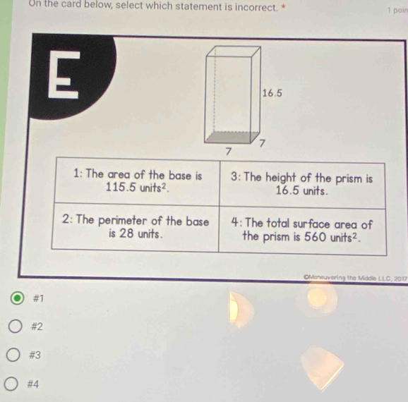 On the card below, select which statement is incorrect. * 1 poin
E
1: The area of the base is 3 : The height of the prism is
115.5units^2. 16.5 units.
2: The perimeter of the base 4: The total surface area of
is 28 units. the prism is 560units^2. 
©Maneuvering the Middle LLC, 2017
#1
#2
#3
#4