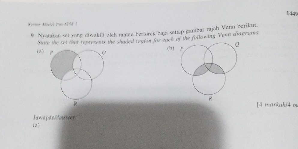 1449 
Kerías Model Pra-SPM 1 
9 Nyatakan set yang diwakili oleh rantau berlorek bagi setiap gambar rajah Venn berikut. 
State the set that represents the shaded region for eachhe following Venn diagrams. 
(a) p (b)
R [4 markah/4 m
Jawapan/Answer: 
(a)