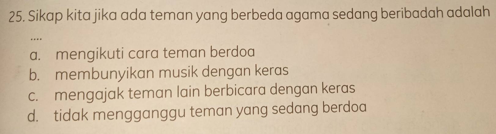 Sikap kita jika ada teman yang berbeda agama sedang beribadah adalah
…
a. mengikuti cara teman berdoa
b. membunyikan musik dengan keras
c. mengajak teman lain berbicara dengan keras
d. tidak mengganggu teman yang sedang berdoa