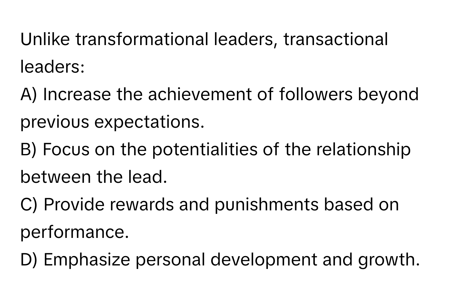 Unlike transformational leaders, transactional leaders:

A) Increase the achievement of followers beyond previous expectations. 
B) Focus on the potentialities of the relationship between the lead. 
C) Provide rewards and punishments based on performance. 
D) Emphasize personal development and growth.