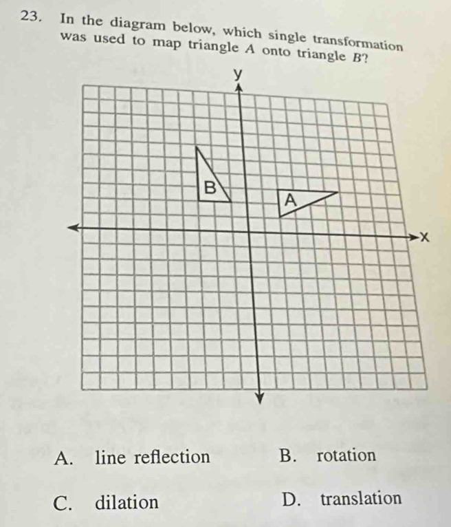 In the diagram below, which single transformation
was used to map triangle A onto triangle B?
A. line reflection B. rotation
C. dilation D. translation