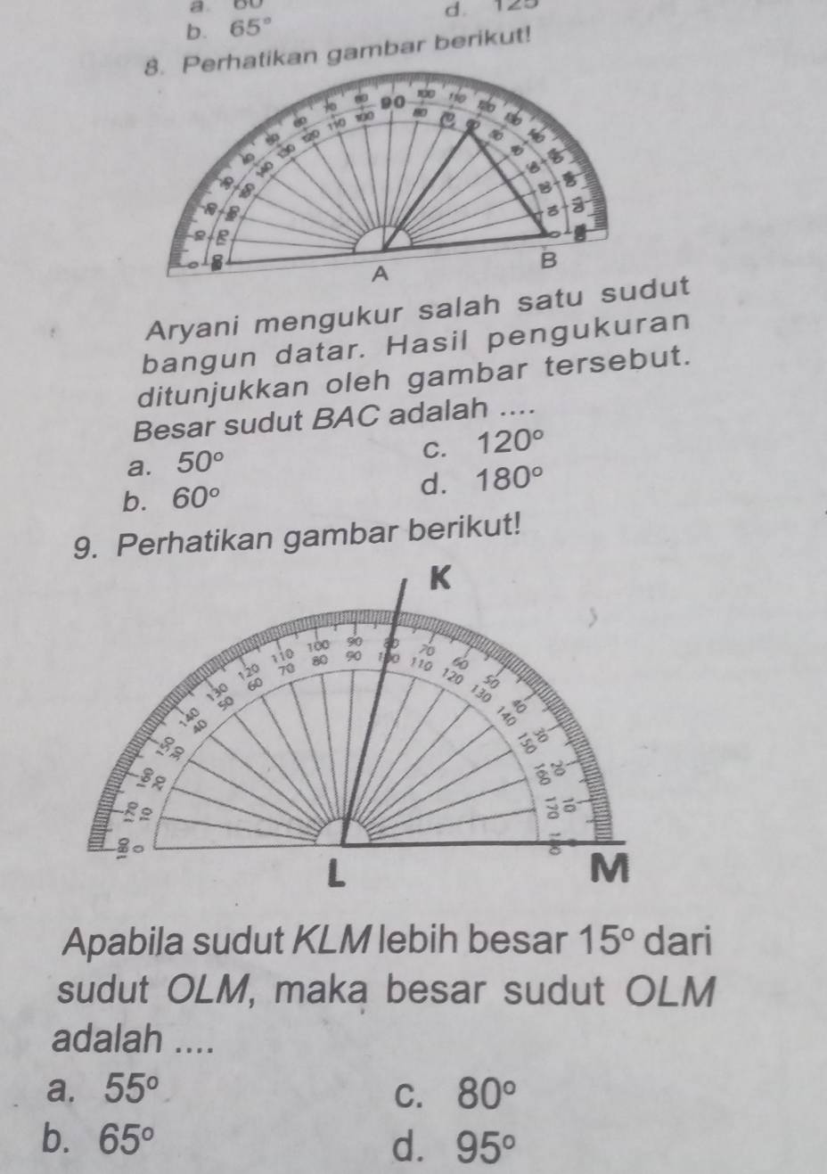 a OU
d. 129
b. 65°
8. Perhatikan gambar berikut!
100
19 90 o
+ 0 100
110 C
B
B
1
M40
B 
B
a
a
s
A
B
Aryani mengukur salah satu sudut
bangun datar. Hasil pengukuran
ditunjukkan oleh gambar tersebut.
Besar sudut BAC adalah_
C. 120°
a. 50°
b. 60° d. 180°
9. Perhatikan gambar berikut!
Apabila sudut KLM lebih besar 15° dari
sudut OLM, maka besar sudut OLM
adalah ....
a. 55° C. 80°
b. 65° d. 95°