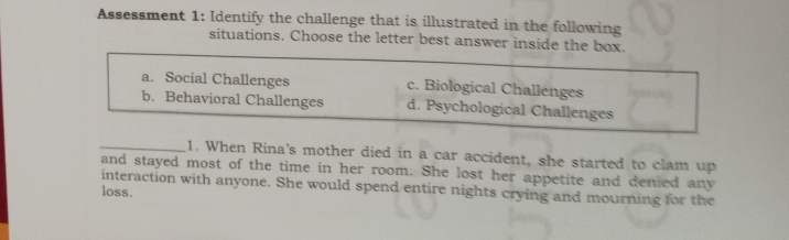 Assessment 1: Identify the challenge that is illustrated in the following
situations. Choose the letter best answer inside the box.
a. Social Challenges c. Biological Challenges
b. Behavioral Challenges d. Psychological Challenges
_1. When Rina's mother died in a car accident, she started to clam up
and stayed most of the time in her room. She lost her appetite and denied any
interaction with anyone. She would spend entire nights crying and mourning for the
loss.