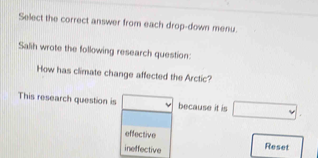 Select the correct answer from each drop-down menu.
Salih wrote the following research question:
How has climate change affected the Arctic?
This research question is because it is □.
effective
ineffective
Reset