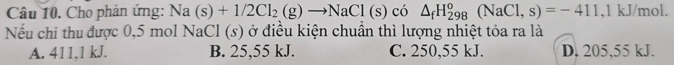 Cho phản ứng: Na(s)+1/2Cl_2(g)to NaCl(s) có △ _fH_(298)^o(NaCl,s)=-411 , 1 kJ/mol.
Nếu chỉ thu được 0,5 mol NaCl (s) ở điều kiện chuẩn thì lượng nhiệt tỏa ra là
A. 411, 1 kJ. B. 25,55 kJ. C. 250,55 kJ. D. 205,55 kJ.