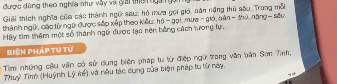 được dùng theo nghĩa như vậy và giải thích ngàn gọn 
Giải thích nghĩa của các thành ngữ sau: hô mưa gọi gió, oán nặng thù sâu. Trong mỗi 
thành ngữ, các từ ngữ được sắp xếp theo kiểu: hô - gọi, mưa - gió, oán − thù, nặng - sâu. 
Hãy tìm thêm một số thành ngữ được tạo nên bằng cách tương tự. 
Biện pháp tU từ 
Tìm những câu văn có sử dụng biện pháp tu từ điệp ngữ trong văn bản Sơn Tinh, 
Thuỷ Tinh (Huỳnh Lý kể) và nêu tác dụng của biện pháp tu từ này. 
15