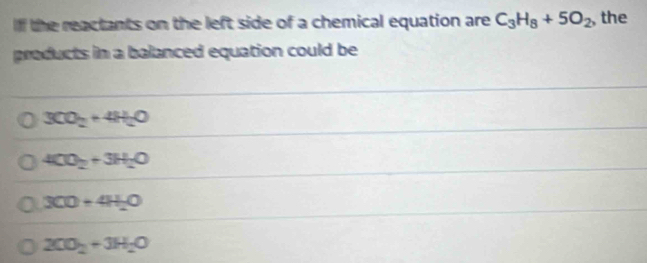 Ilf the reactants on the left side of a chemical equation are C_3H_8+5O_2 , the
products in a balanced equation could be
3CO_2+4H_2O
4CO_2+3H_2O
300+4H_2O
2CO_2+3H_2O