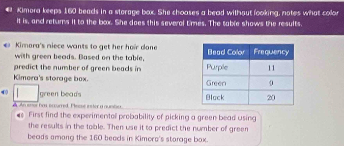 Kimora keeps 160 beads in a storage box. She chooses a bead without looking, notes what color 
it is, and returns it to the box. She does this several times. The table shows the results. 
Kimora's niece wants to get her hair done 
with green beads. Based on the table, 
predict the number of green beads in 
Kimora's storage box.
□ green beads 
À An eror has occurred, Please enter a number. 
First find the experimental probability of picking a green bead using 
the results in the table. Then use it to predict the number of green 
beads among the 160 beads in Kimora's storage box.