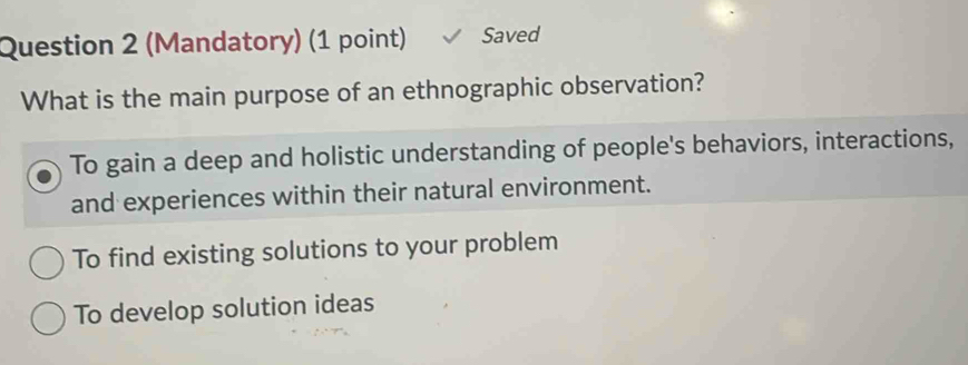 (Mandatory) (1 point) Saved
What is the main purpose of an ethnographic observation?
To gain a deep and holistic understanding of people's behaviors, interactions,
and experiences within their natural environment.
To find existing solutions to your problem
To develop solution ideas