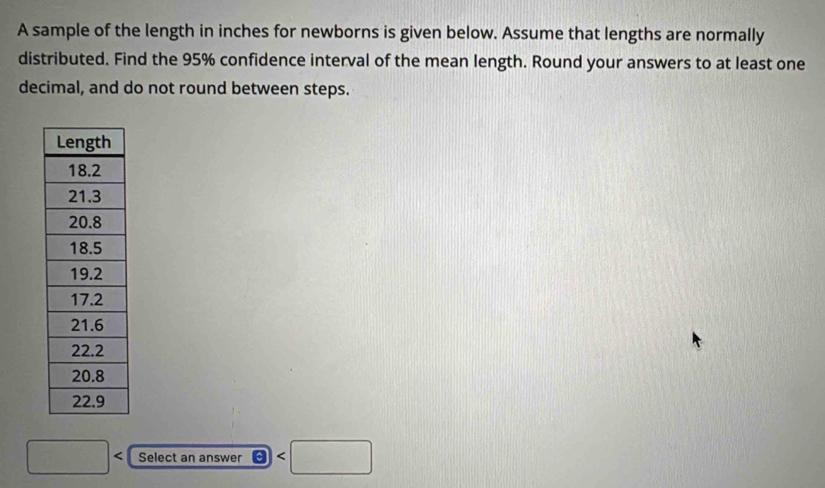 A sample of the length in inches for newborns is given below. Assume that lengths are normally 
distributed. Find the 95% confidence interval of the mean length. Round your answers to at least one 
decimal, and do not round between steps.
□ Select an answer