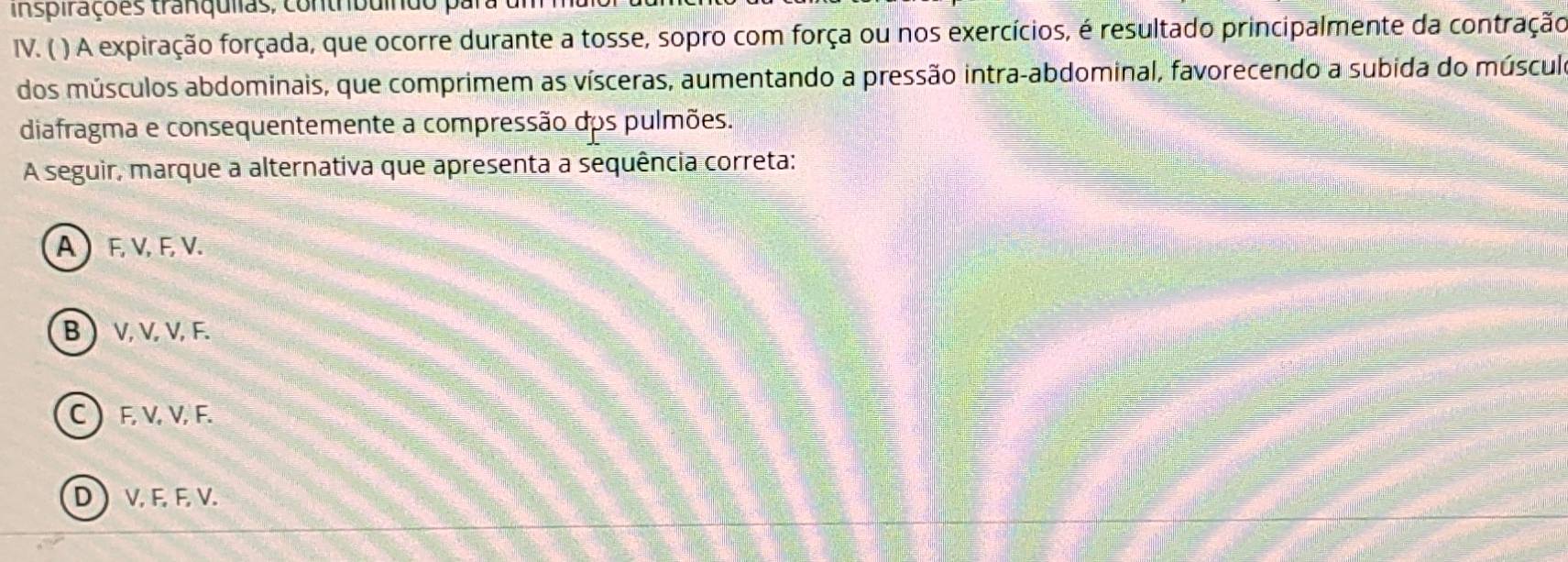 inspirações tranqulias, contrbuíndo
IV. ( ) A expiração forçada, que ocorre durante a tosse, sopro com força ou nos exercícios, é resultado principalmente da contração
dos músculos abdominais, que comprimem as vísceras, aumentando a pressão intra-abdominal, favorecendo a subida do múscul
diafragma e consequentemente a compressão dos pulmões.
A seguir, marque a alternativa que apresenta a sequência correta:
A  F, V, F, V.
B  V, V, V, F.
C  F, V, V, F.
D  V, F, F, V.