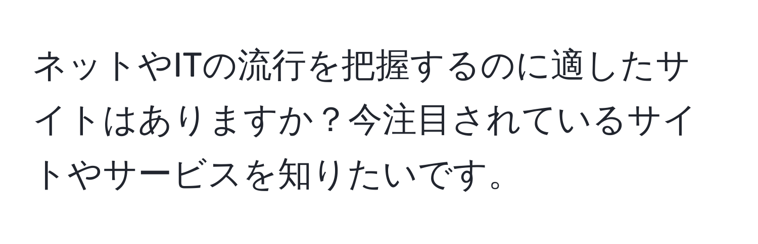 ネットやITの流行を把握するのに適したサイトはありますか？今注目されているサイトやサービスを知りたいです。