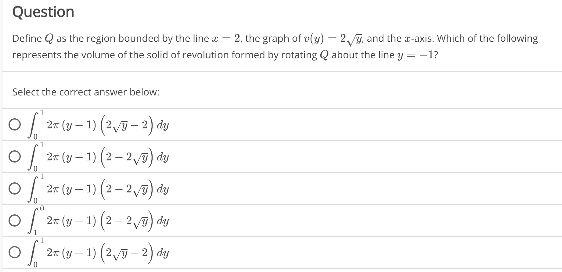 Question
Define Q as the region bounded by the line x=2 , the graph of v(y)=2sqrt(y) i, and the x-axis. Which of the following
represents the volume of the solid of revolution formed by rotating Q about the line y=-1 ?
Select the correct answer below:
∈t _0^(12π (y-1)(2sqrt y)-2)dy
∈t _0^(12π (y-1)(2-2sqrt y))dy
∈t _0^(12π (y+1)(2-2sqrt y))dy
∈t _1^(02π (y+1)(2-2sqrt y))dy
∈t _0^(12π (y+1)(2sqrt y)-2)dy