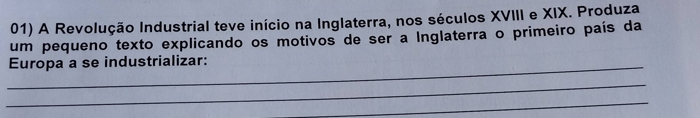 A Revolução Industrial teve início na Inglaterra, nos séculos XVIII e XIX. Produza 
um pequeno texto explicando os motivos de ser a Inglaterra o primeiro país da 
_Europa a se industrializar: 
_ 
_