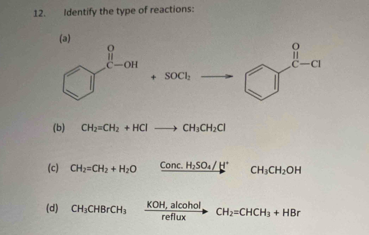 Identify the type of reactions:
(a)
beginarrayr o if c-clendarray
_  1 beginpmatrix □  □ 
(b) CH_2=CH_2+HClto CH_3CH_2Cl
(c) CH_2=CH_2+H_2O xrightarrow Conc.H_2SO_4/H^+ CH_3CH_2OH
(d) CH_3CHBrCH_3xrightarrow KOH,alcoholCH_2=CHCH_3+HBr