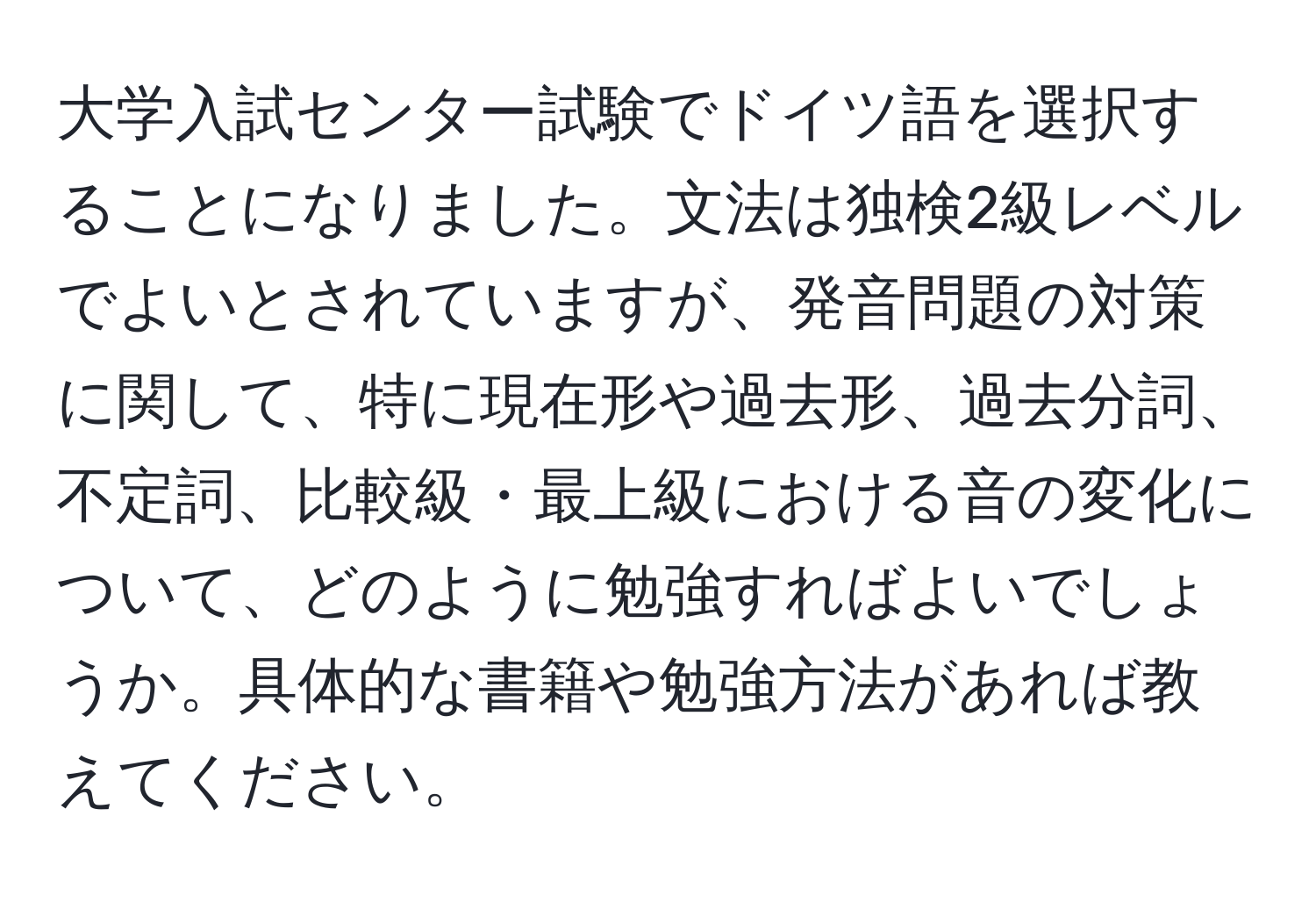 大学入試センター試験でドイツ語を選択することになりました。文法は独検2級レベルでよいとされていますが、発音問題の対策に関して、特に現在形や過去形、過去分詞、不定詞、比較級・最上級における音の変化について、どのように勉強すればよいでしょうか。具体的な書籍や勉強方法があれば教えてください。