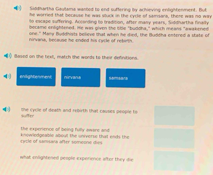 Siddhartha Gautama wanted to end suffering by achieving enlightenment. But
he worried that because he was stuck in the cycle of samsara, there was no way
to escape suffering. According to tradition, after many years, Siddhartha finally
became enlightened. He was given the title "buddha," which means "awakened
one." Many Buddhists believe that when he died, the Buddha entered a state of
nirvana, because he ended his cycle of rebirth.
Based on the text, match the words to their definitions.
( enlightenment nirvana samsara
the cycle of death and rebirth that causes people to
suffer
the experience of being fully aware and
knowledgeable about the universe that ends the
cycle of samsara after someone dies
what enlightened people experience after they die