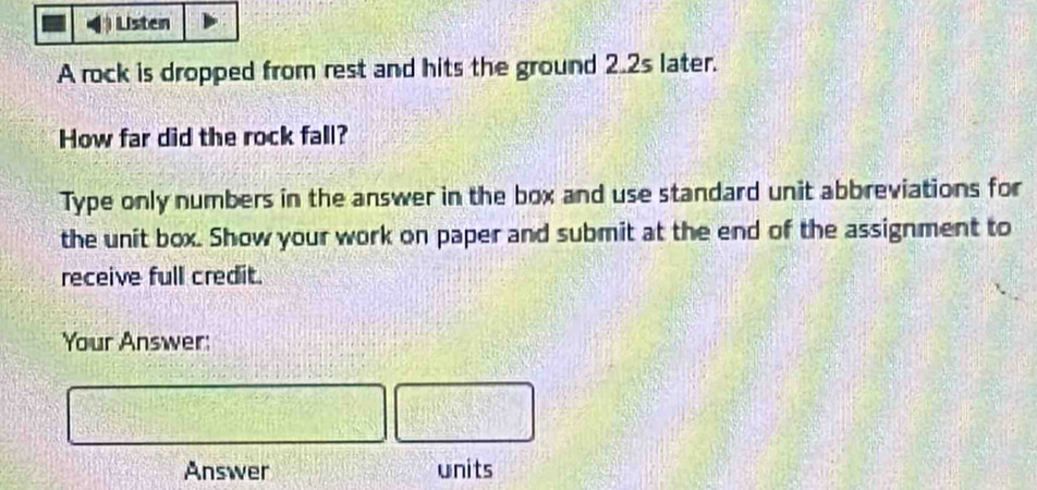 Listen 
A rock is dropped from rest and hits the ground 2.2s later. 
How far did the rock fall? 
Type only numbers in the answer in the box and use standard unit abbreviations for 
the unit box. Show your work on paper and submit at the end of the assignment to 
receive full credit. 
Your Answer: 
Answer units