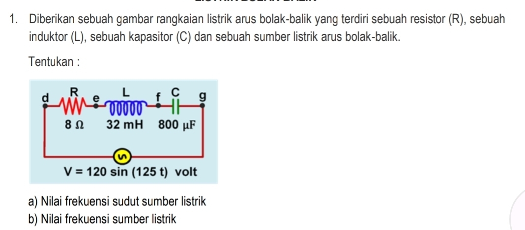 Diberikan sebuah gambar rangkaian listrik arus bolak-balik yang terdiri sebuah resistor (R), sebuah
induktor (L), sebuah kapasitor (C) dan sebuah sumber listrik arus bolak-balik.
Tentukan :
a) Nilai frekuensi sudut sumber listrik
b) Nilai frekuensi sumber listrik