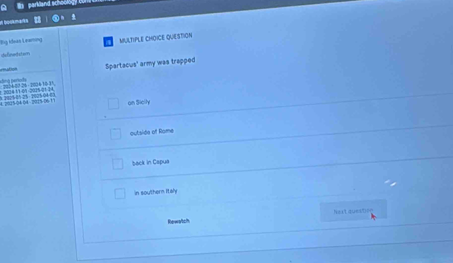 parkland schoology c 
ot bookmarks 
Big Ideas Leaming 
MULTIPLE CHOICE QUESTION 
definedstem 
rmation Spartacus' army was trapped 
ding períods 
2: 2024 -11 -01 -2025 -01 -24 : 2024 -07 -26 - 2024 -10 -31, 
3: 2025 -01 -25 - 2025 -04 -03
4. 2025 -04 -04 - 2025-06-11 
on Sicily 
outside of Rome 
back in Capua 
in southern Italy 
Next question 
Rewatch