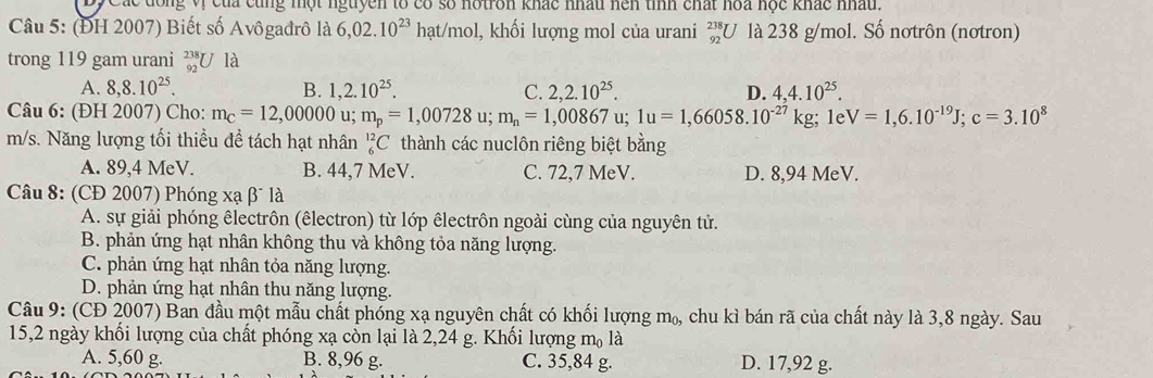 Các đông vị của cùng một nguyên tổ có số notron khác nhấu hện tỉnh chất hoa học khác nhấu.
Câu 5: (ĐH 2007) Biết số Avôgađrô là 6,02.10^(23)hat/mol , khối lượng mol của urani _(92)^(238)U là 238 g/mol. Số nơtrôn (nơtron)
trong 119 gam urani beginarrayr 238 92endarray U j là
A. 8,8.10^(25). B. 1,2.10^(25). C. 2,2.10^(25). D. 4,4.10^(25).
Câu 6: (ĐH 2007) Cho: m_c=12,00000 u; m_p=1,00728 u; m_n=1,00867 u; 1u=1,66058.10^(-27)kg; 1e V=1,6.10^(-19)J;c=3.10^8
m/s. Năng lượng tối thiều đề tách hạt nhân _6^((12)C thành các nuclôn riêng biệt bằng
A. 89,4 MeV. B. 44,7 MeV. C. 72,7 MeV. D. 8,94 MeV.
Câu 8: (CĐ 2007) Phóng xạ β* là
A. sự giải phóng êlectrôn (êlectron) từ lớp êlectrôn ngoài cùng của nguyên tử.
B. phản ứng hạt nhân không thu và không tỏa năng lượng.
C. phản ứng hạt nhân tỏa năng lượng.
D. phản ứng hạt nhân thu năng lượng.
Câu 9: (CĐ 2007) Ban đầu một mẫu chất phóng xạ nguyên chất có khối lượng m_0,) chu kì bán rã của chất này là 3,8 ngày. Sau
15,2 ngày khổi lượng của chất phóng xạ còn lại là 2,24 g. Khối lượng m₀ là
A. 5,60 g. B. 8,96 g. C. 35,84 g. D. 17,92 g.