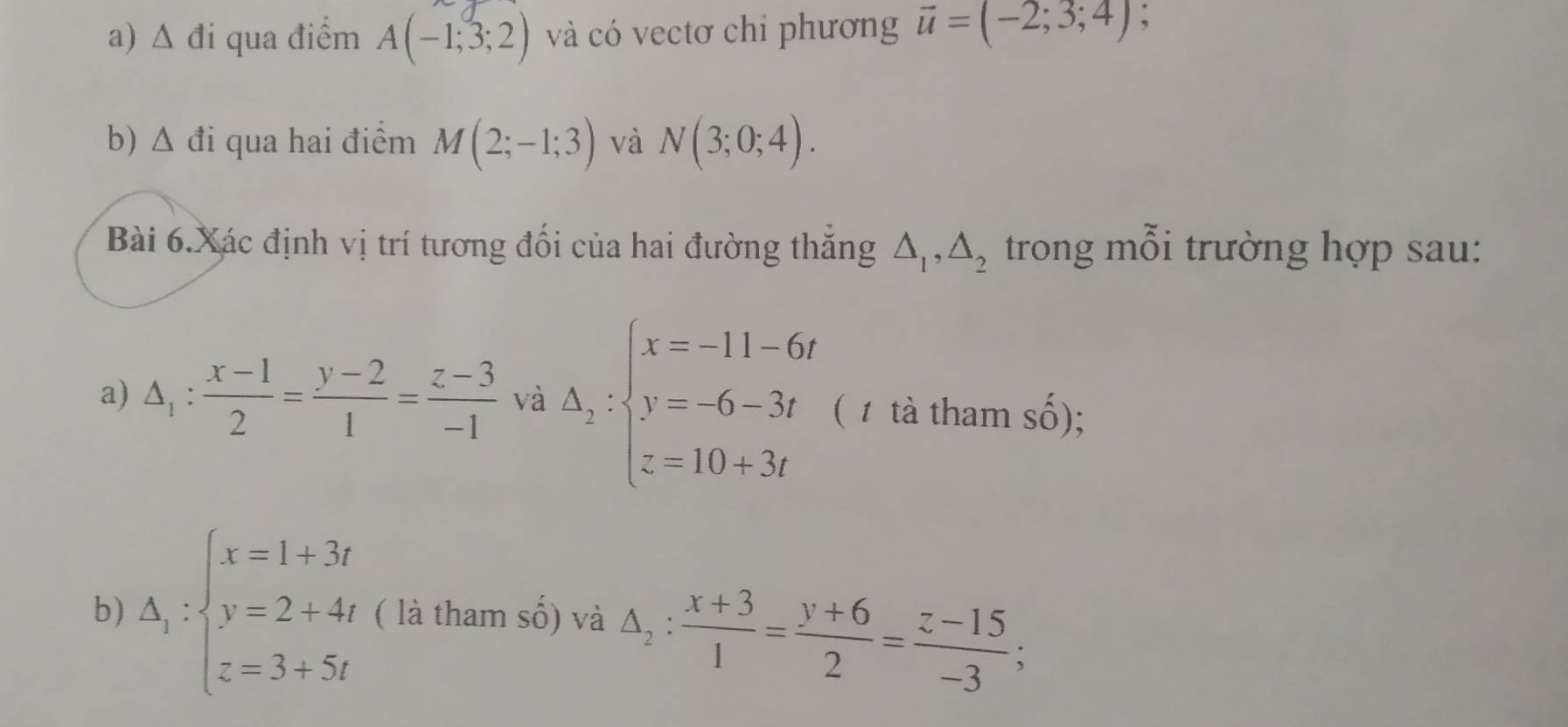 △ di i qua điểm A(-1;3;2) và có vectơ chi phương vector u=(-2;3;4) , 
b) △ di i qua hai điểm M(2;-1;3) và N(3;0;4). 
Bài 6. Xác định vị trí tương đối của hai đường thắng △ _1, △ _2 trong mỗi trường hợp sau: 
a) △ _1: (x-1)/2 = (y-2)/1 = (z-3)/-1  và Delta _1:beginarrayl x=-11-6t y=-6-3t z=10+3tendarray. ( 1 tà tham số); 
b) Delta _1:beginarrayl x=1+3t y=2+4t z=3+5tendarray. ( là tham số) và △ _2: (x+3)/1 = (y+6)/2 = (z-15)/-3 ;