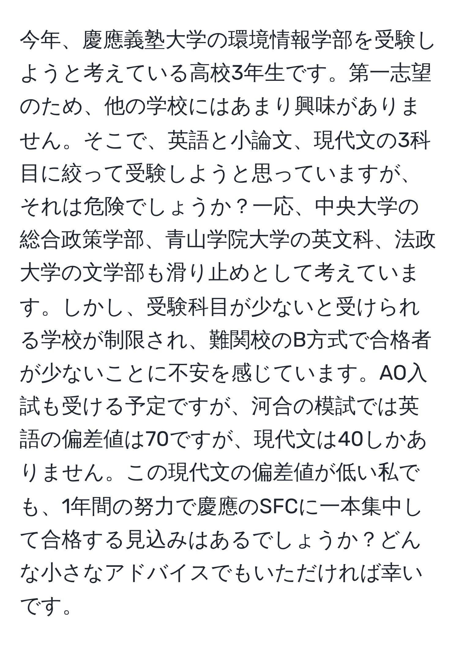 今年、慶應義塾大学の環境情報学部を受験しようと考えている高校3年生です。第一志望のため、他の学校にはあまり興味がありません。そこで、英語と小論文、現代文の3科目に絞って受験しようと思っていますが、それは危険でしょうか？一応、中央大学の総合政策学部、青山学院大学の英文科、法政大学の文学部も滑り止めとして考えています。しかし、受験科目が少ないと受けられる学校が制限され、難関校のB方式で合格者が少ないことに不安を感じています。AO入試も受ける予定ですが、河合の模試では英語の偏差値は70ですが、現代文は40しかありません。この現代文の偏差値が低い私でも、1年間の努力で慶應のSFCに一本集中して合格する見込みはあるでしょうか？どんな小さなアドバイスでもいただければ幸いです。