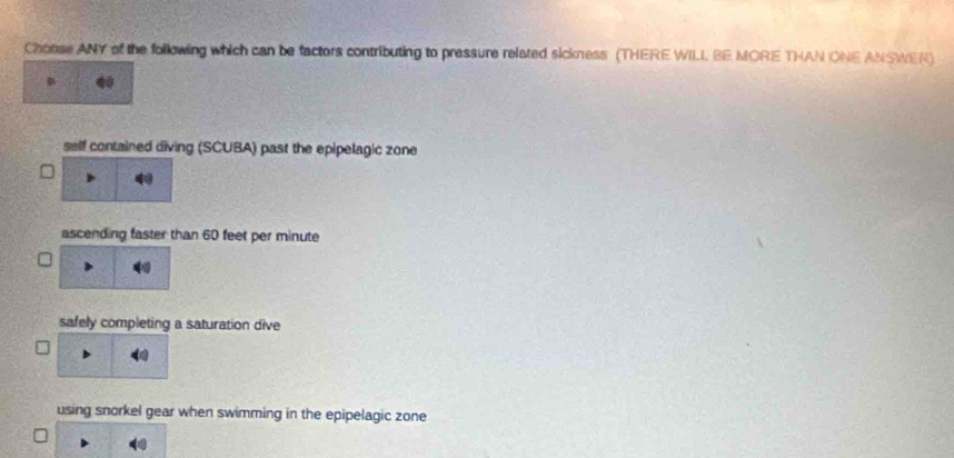 Choose ANY of the following which can be factors contributing to pressure related sickness (THERE WILI. BE MORE THAN ONE ANSWER)
self contained diving (SCUBA) past the epipelagic zone
ascending faster than 60 feet per minute
safely completing a saturation dive
using snorkel gear when swimming in the epipelagic zone