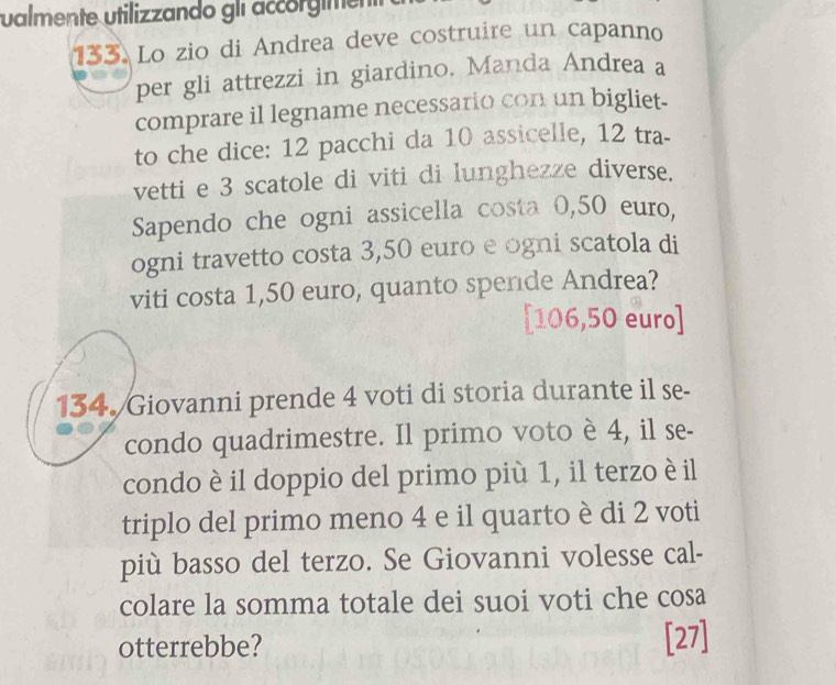 valmente utilizzando gli accorgiment 
133. Lo zio di Andrea deve costruire un capanno 
per gli attrezzi in giardino. Manda Andrea a 
comprare il legname necessario con un bigliet- 
to che dice: 12 pacchi da 10 assicelle, 12 tra- 
vetti e 3 scatole di viti di lunghezze diverse. 
Sapendo che ogni assicella costa 0,50 euro, 
ogni travetto costa 3,50 euro e ogni scatola di 
viti costa 1,50 euro, quanto spende Andrea? 
[ 106,50 euro ] 
134. Giovanni prende 4 voti di storia durante il se- 
condo quadrimestre. Il primo voto è 4, il se- 
condo è il doppio del primo più 1, il terzo è il 
triplo del primo meno 4 e il quarto è di 2 voti 
più basso del terzo. Se Giovanni volesse cal- 
colare la somma totale dei suoi voti che cosa 
otterrebbe? [27]