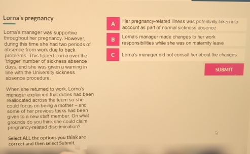 Lorna's pregnancy Her pregnancy-related illness was potentially taken into 
A account as part of normal sickness absence 
Lorna's manager was supportive Lorna's manager made changes to her work 
throughout her pregnancy. However, B responsibilities while she was on maternity leave 
during this time she had two periods of 
absence from work due to back 
problems. This tipped Lorna over the Loma's manager did not consult her about the changes 
'trigger' number of sickness absence 
davs, and she was given a warning in SUBMIT 
line with the University sickness 
absence procedure. 
When she returned to work, Lorna's 
manager explained that duties had been 
reallocated across the team so she 
could focus on being a mother - and 
some of her previous tasks had been 
given to a new staff member. On what 
grounds do you think she could claim 
pregnancy-related discrimination? 
Select ALL the options you think are 
correct and then select Submit.