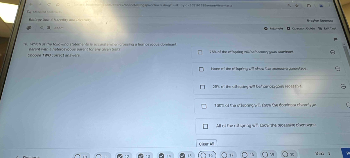 ☆
Biology Unit 4 Heredity and Diversity Braylen Spencer
Zoom Add note Question Guide Exit Test
16. Which of the following statements is accurate when crossing a homozygous dominant
parent with a heterozygous parent for any given trait?
Choose TWO correct answers. 75% of the offspring will be homozygous dominant.
None of the offspring will show the recessive phenotype.
25% of the offspring will be homozygous recessive.
100% of the offspring will show the dominant phenotype.
All of the offspring will show the recessive phenotype.
Clear All
10
12 13 14 15 17 18 19 20 Next > R