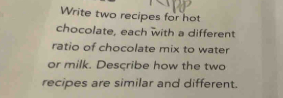 Write two recipes for hot 
chocolate, each with a different 
ratio of chocolate mix to water 
or milk. Describe how the two 
recipes are similar and different.