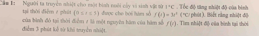 Người ta truyền nhiệt cho một bình nuôi cấy vi sinh vật từ 1°C. ốc độ tăng nhiệt độ của bình 
tại thời điểm / phút (0≤ t≤ 5) được cho bởi hàm số f(t)=3t^2 (^circ C/ phút). Biết rằng nhiệt độ 
của bình đó tại thời điểm / là một nguyên hàm của hàm số f(t). Tìm nhiệt độ của bình tại thời 
điểm 3 phút kể từ khi truyền nhiệt.