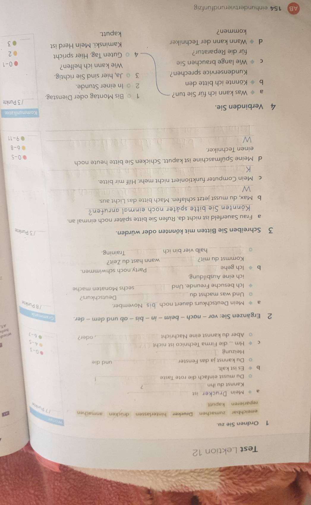 Test Lektion 12
1 Ordnen Sie zu.
erreichbar zumachen Drucker hinterlassen drücken anmachen 1 7 Purles
reparieren kaputt
a * Mein Drucker ist_
.
Kannst du ihn_ ?
Du musst einfach die rote Taste_
Es ist kalt.
Du kannst ja das Fenster _und die
Heizung_
0-3
Hm ... die Firma Technico ist nicht_
4-5
Aber du kannst eine Nachricht _, oder? _. 6-7
A1
2 Ergänzen Sie: vor - nạch - beim - in - bis - ab und dem - der.
a  Mein Deutschkurs dauert noch_ November. _/ 8 Punkte
○ Und was machst du _Deutschkurs?
Ich besuche Freunde. Und _sechs Monaten mache
ich eine Ausbildung.
b Ich gehe _Party noch schwimmen.
Kommst du mit? _wann hast du Zeit?
_
halb vier bin ich _Training.
3 Schreiben Sie Bitten mit könnten oder würden. _/ 3 Punkte
a Frau Sauerfeld ist nicht da. Rufen Sie bitte später noch einmal an.
Könnten Sie bitte später noch einmal anrufen?
b Max, du musst jetzt schlafen. Mach bitte das Licht aus.
_
c Mein Computer funktioniert nicht mehr. Hilf mir bitte.
_
d Meine Spülmaschine ist kaputt. Schicken Sie bitte heute noch
0. 5
einen Techniker.
_
b^(-0)
_9 - 11
_
Kommunikation
4 Verbinden Sie.
/ 3 Punkte
a  Was kann ich für Sie tun? 1 Bis Montag oder Dienstag._
b Könnte ich bitte den 2  In einer Stunde.
Kundenservice sprechen? 3  Ja, hier sind Sie richtig.
C Wie lange brauchen Sie Wie kann ich helfen?
0-1
für die Reparatur? 4  Guten Tag. Hier spricht
_
d  Wann kann der Techniker Kaminski. Mein Herd ist
5
kommen? kaputt.
AB 154 einhundertvierundfünfzig