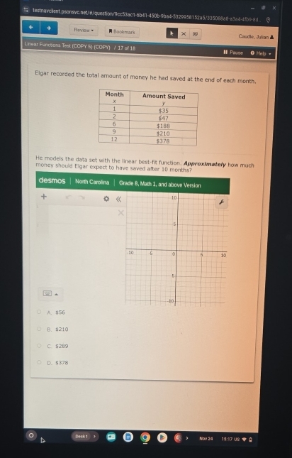 Reviaw + B (ookmark × Caudle. Julian 
Linear Functions Test (COPY 5) (COPY) / 17 of 18 I Pause Help
Elgar recorded the total amount of money he had saved at the end of each month.
He models the data set with the linear best-fit function. Approximatery how much
money shoulld Eligar expect to have saved after 10 months?
desmos North Carolina Grade 8, Math 1, and above Version
*
A. $56
B. $210
C. $289
D. $378