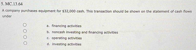 MC.13.64
A company purchases equipment for $32,000 cash. This transaction should be shown on the statement of cash flows
under
a.financing activities
b. noncash investing and financing activities
c. operating activities
d. investing activities