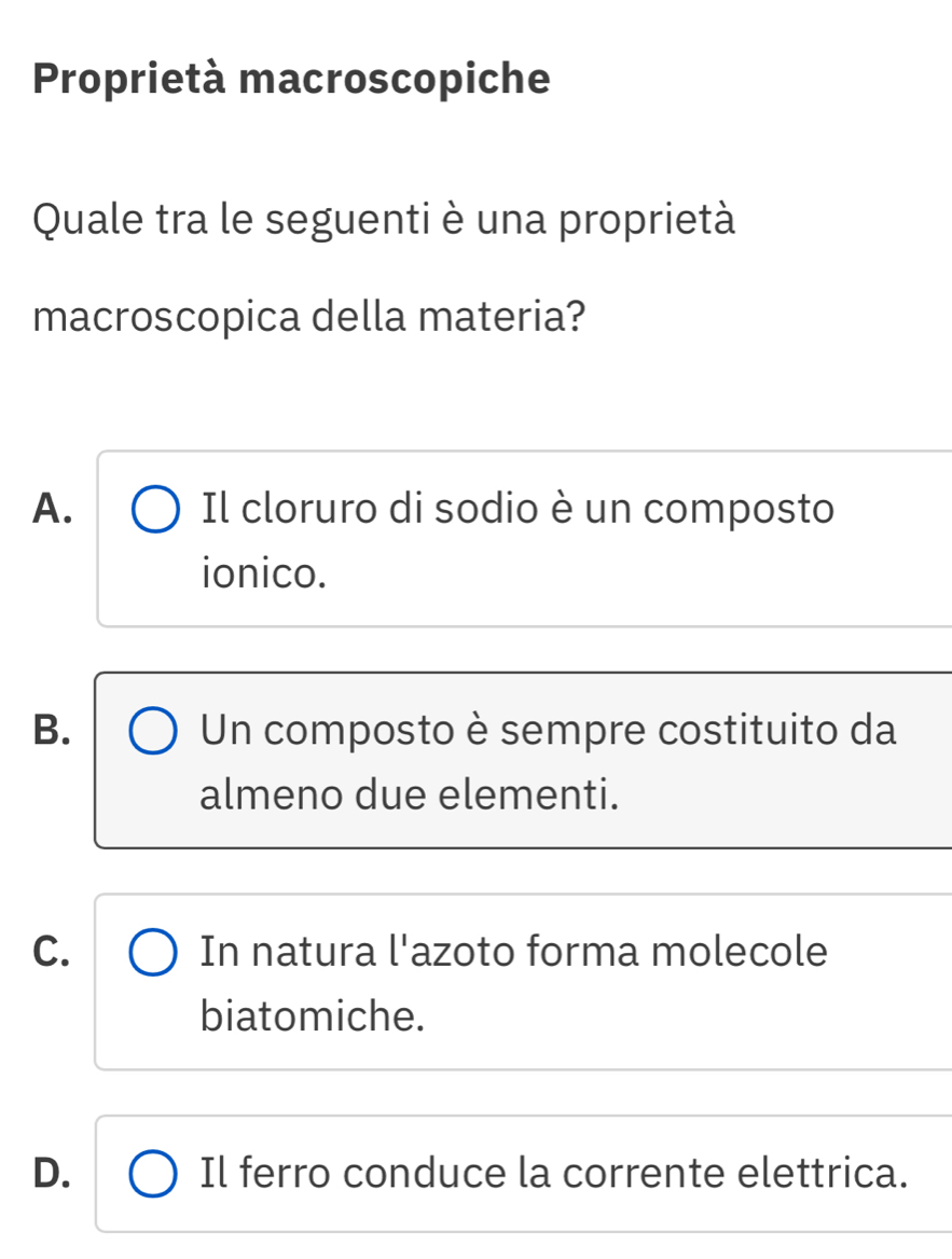 Proprietà macroscopiche
Quale tra le seguenti è una proprietà
macroscopica della materia?
A. Il cloruro di sodio è un composto
ionico.
B. Un composto è sempre costituito da
almeno due elementi.
C. In natura l'azoto forma molecole
biatomiche.
D. Il ferro conduce la corrente elettrica.