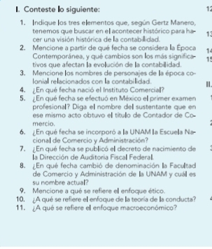 Conteste Io siguiente: 
12 
1. Indique los tres elementos que, según Gertz Manero, 
tenemos que buscar en el acontecer histórico para ha 13
cer una visión histórica de la contabillidad. 
2. Mencione a partir de qué fecha se considera la Época 14
Contemporánea, y qué cambios son los más significa 15
tivos que afectan la evolución de la contabiidad. 
3. Mencione los nombres de personajes de lla época co- 
Ionial relacionados con la contabillidad. II. 
4. En qué fecha nació el Instituto Comercial? 
5. En qué fecha se efectuó en México ell primer examen 
profesional? Diga el nombre del sustentante que en 
ese mismo acto obtuvo ell título de Contador de Co 
mercio. 
6. En qué fecha se incorporó a la UNAM la Escuela Na- 
cional de Comercio y Administración? 
7. En qué fecha se publicó ell decreto de nacimiento de 
la Dirección de Auditoria Fiscal Federa. 
8. En qué fecha cambió de denominación la Faculltad 
de Comercio y Administración de lla UNAM y cuáll es 
su nombre actual? 
9. Mencione a qué se refiere el enfoque ético. 
10. ¿A qué se refiere el enfoque de la teoría de la conducta? 
11. ¿A qué se refiere el enfoque macroeconómico?