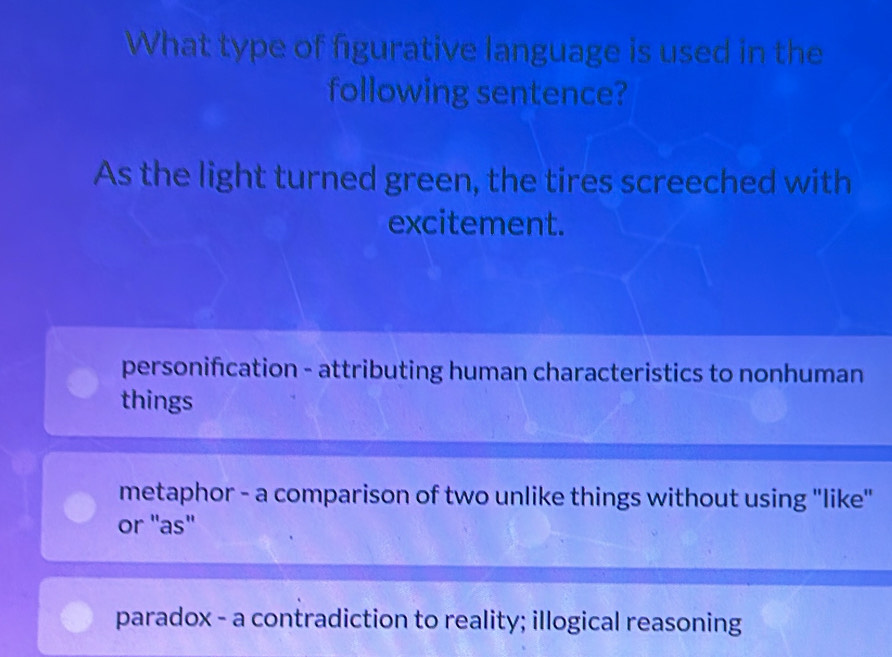 What type of figurative language is used in the
following sentence?
As the light turned green, the tires screeched with
excitement.
personification - attributing human characteristics to nonhuman
things
metaphor - a comparison of two unlike things without using "like"
or 'as"
paradox - a contradiction to reality; illogical reasoning