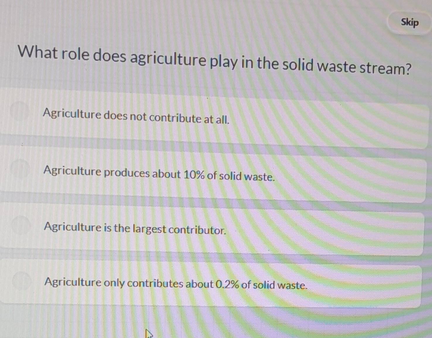 Skip
What role does agriculture play in the solid waste stream?
Agriculture does not contribute at all.
Agriculture produces about 10% of solid waste.
Agriculture is the largest contributor.
Agriculture only contributes about 0.2% of solid waste.