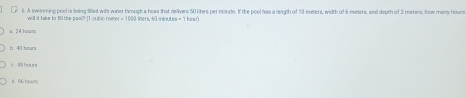 A swimming pool is beiog alled with water through s hose that delivers 50 liters per misute. If the pool has a leagth of 90 eeters, width of 6 meters, and depth of 2 meters, how many houns
will it taks to fill the pool? [I cublo mene =110 I lbers, 60 mène LEB=11
24 hout
b 40 hourt
6. 48 hours
d. 96 hoves