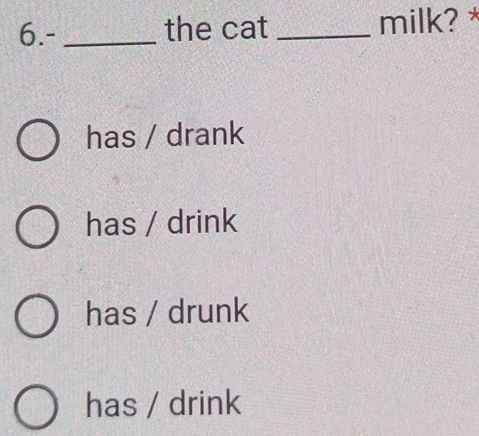 6.- _the cat _milk? *
has / drank
has / drink
has / drunk
has / drink