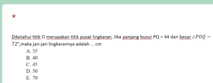 Diketahui titik O merupakan titik pusat lingkaran. Jika panjang busur PQ=44 dan besar ∠ POQ=
72° ,maka jari-jari lingkarannya adalah ... cm
A. 35
B. 40
C. 45
D. 50
E. 70