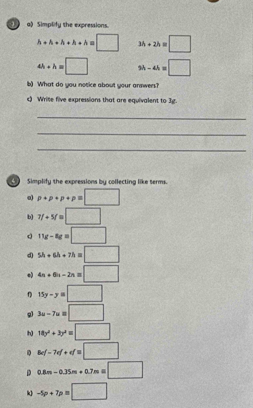 Simplify the expressions.
h+h+h+h+hequiv □ 3h+2hequiv □
4h+hequiv □
9h-4hequiv □
b) What do you notice about your answers? 
c) Write five expressions that are equivalent to 3g. 
_ 
_ 
_ 
Simplify the expressions by collecting like terms. 
a) p+p+p+pequiv □
b) 7f+5f=□
c) 11g-8gequiv □
d) 5h+6h+7hequiv □
e) 4n+6n-2nequiv □
f 15y-yequiv □
g) 3u-7uequiv □
h) 18y^2+3y^2equiv □
i) 8ef-7ef+efequiv □
D 0.8m-0.35m+0.7mequiv □
k) -5p+7pequiv □