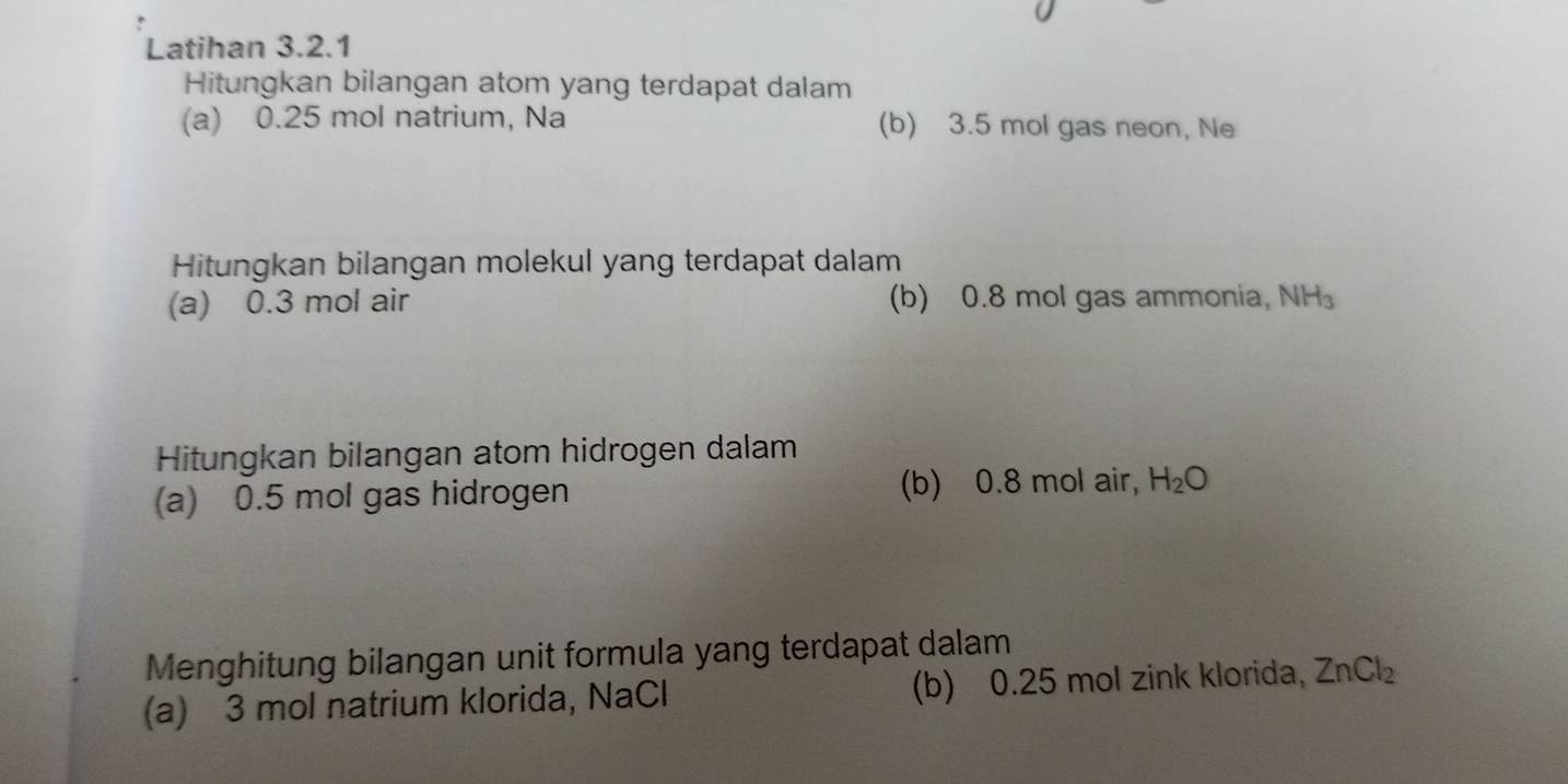 Latihan 3.2.1 
Hitungkan bilangan atom yang terdapat dalam 
(a) 0.25 mol natrium, Na (b) 3.5 mol gas neon, Ne 
Hitungkan bilangan molekul yang terdapat dalam 
(a) 0.3 mol air (b) 0.8 mol gas ammonia, NH_3
Hitungkan bilangan atom hidrogen dalam 
(a) 0.5 mol gas hidrogen (b) 0.8 mol air, H_2O
Menghitung bilangan unit formula yang terdapat dalam 
(a) 3 mol natrium klorida, NaCl (b) 0.25 mol zink klorida, ZnCl_2