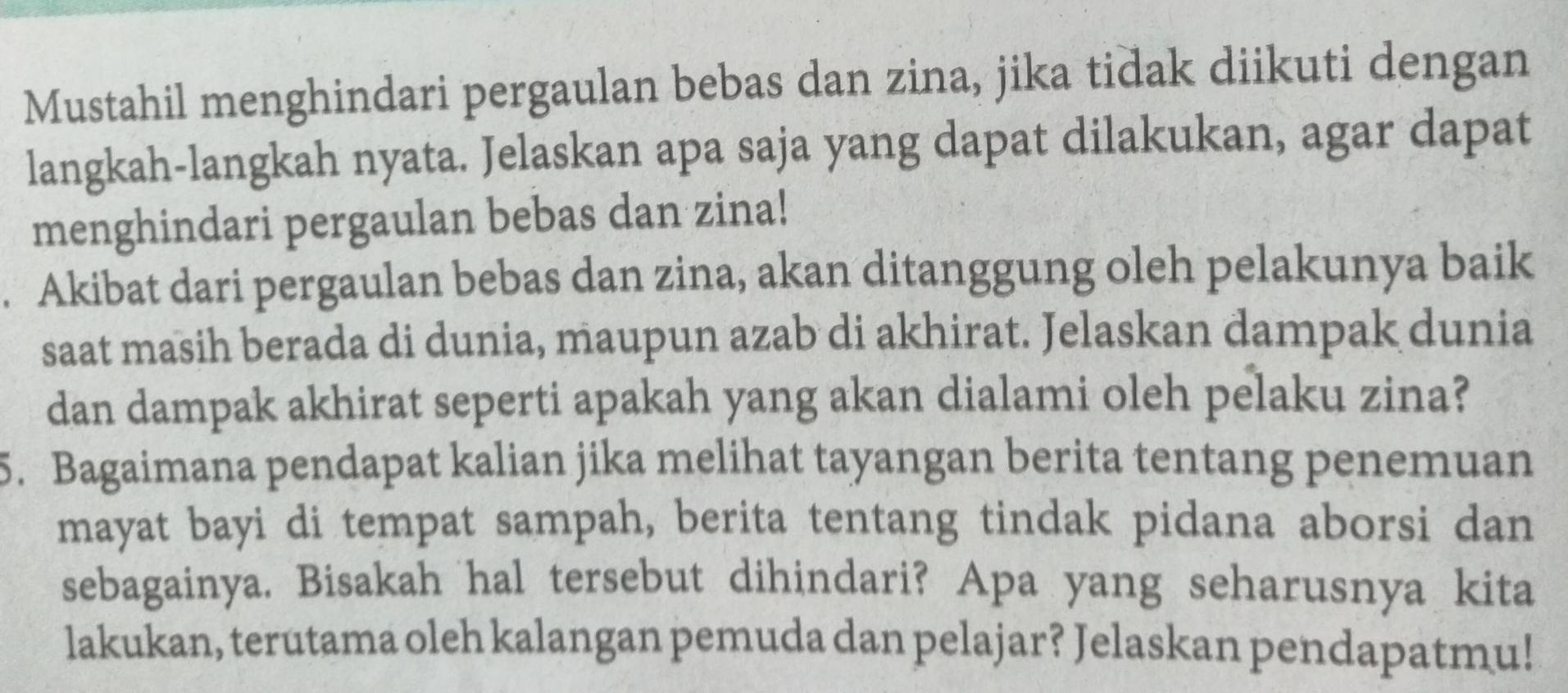 Mustahil menghindari pergaulan bebas dan zina, jika tidak diikuti dengan 
langkah-langkah nyata. Jelaskan apa saja yang dapat dilakukan, agar dapat 
menghindari pergaulan bebas dan zina! 
. Akibat dari pergaulan bebas dan zina, akan ditanggung oleh pelakunya baik 
saat masih berada di dunia, maupun azab di akhirat. Jelaskan dampak dunia 
dan dampak akhirat seperti apakah yang akan dialami oleh pelaku zina? 
5. Bagaimana pendapat kalian jika melihat tayangan berita tentang penemuan 
mayat bayi di tempat sampah, berita tentang tindak pidana aborsi dan 
sebagainya. Bisakah hal tersebut dihindari? Apa yang seharusnya kita 
lakukan, terutama oleh kalangan pemuda dan pelajar? Jelaskan pendapatmu!