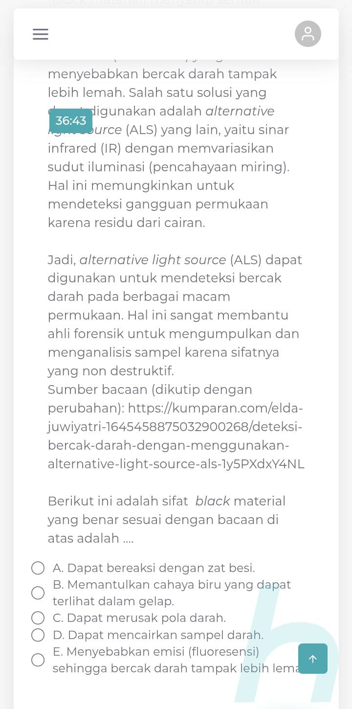 ≡
menyebabkan bercak darah tampak
lebih lemah. Salah satu solusi yang
36:43 digunakan adalah ɑlternɑtive
urce (ALS) yang lain, yaitu sinar
infrared (IR) dengan memvariasikan
sudut iluminasi (pencahayaan miring).
Hal ini memungkinkan untuk
mendeteksi gangguan permukaan
karena residu dari cairan.
Jadi, alternative light source (ALS) dapat
digunakan untuk mendeteksi bercak
darah pada berbagai macam
permukaan. Hal ini sangat membantu
ahli forensik untuk mengumpulkan dan
menganalisis sampel karena sifatnya
yang non destruktif.
Sumber bacaan (dikutip dengan
perubahan): https://kumparan.com/elda-
juwiyatri-1645458875032900268/deteksi-
bercak-darah-dengan-menggunakan-
alternative-light-source-als-1y5PXdxY4NL
Berikut ini adalah sifat blɑck material
yang benar sesuai dengan bacaan di
atas adalah ....
A. Dapat bereaksi dengan zat besi.
B. Memantulkan cahaya biru yang dapat
terlihat dalam gelap.
C. Dapat merusak pola darah.
D. Dapat mencairkan sampel darah.
E. Menyebabkan emisi (fluoresensi) 
sehingga bercak darah tampak lebih lema