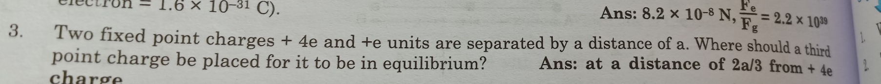 clectron = 1.6* 10^(-31)C). 
Ans: 8.2* 10^(-8)N, frac F_eF_g=2.2* 10^(39)
3. Two fixed point charges + 4e and +e units are separated by a distance of a. Where should a third 
point charge be placed for it to be in equilibrium? Ans: at a distance of 2a/3 from + 4e
charge