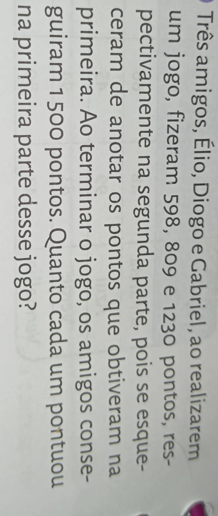 Três amigos, Élio, Diogo e Gabriel, ao realizarem 
um jogo, fizeram 598, 809 e 1230 pontos, res- 
pectivamente na segunda parte, pois se esque- 
ceram de anotar os pontos que obtiveram na 
primeira. Ao terminar o jogo, os amigos conse- 
guiram 1 500 pontos. Quanto cada um pontuou 
na primeira parte desse jogo?