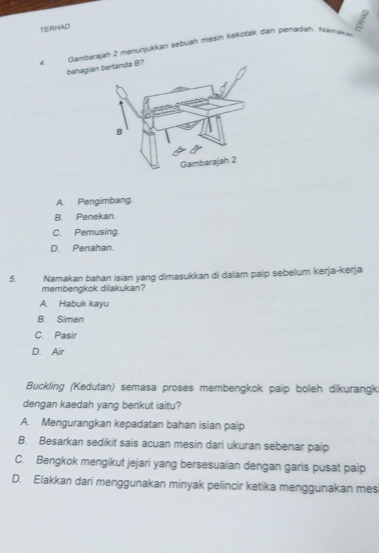 TERHAD
4. Gambarajah 2 menunjukkan sebuah mesin kekotak dan penadah. Namakan
bahagian bertanda B?
A. Pengimbang.
B. Penekan.
C. Pemusing.
D. Penahan.
5. Namakan bahan isian yang dimasukkan di dalam paip sebelum kerja-kerja
membengkok dilakukan?
A. Habuk kayu
B. Simen
C. Pasir
D. Air
Buckling (Kedutan) semasa proses membengkok paip boleh dikurangk
dengan kaedah yang berikut iaitu?
A. Mengurangkan kepadatan bahan isian paip
B. Besarkan sedikit sais acuan mesin dari ukuran sebenar paip
C. Bengkok mengikut jejari yang bersesuaian dengan garis pusat paip
D. Elakkan dari menggunakan minyak pelincir ketika menggunakan mes